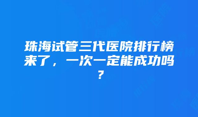 珠海试管三代医院排行榜来了，一次一定能成功吗？