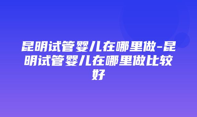 昆明试管婴儿在哪里做-昆明试管婴儿在哪里做比较好