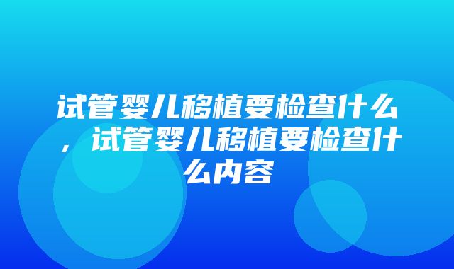 试管婴儿移植要检查什么，试管婴儿移植要检查什么内容