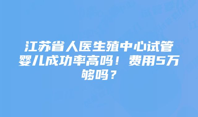 江苏省人医生殖中心试管婴儿成功率高吗！费用5万够吗？