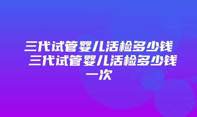 三代试管婴儿活检多少钱 三代试管婴儿活检多少钱一次