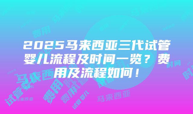 2025马来西亚三代试管婴儿流程及时间一览？费用及流程如何！