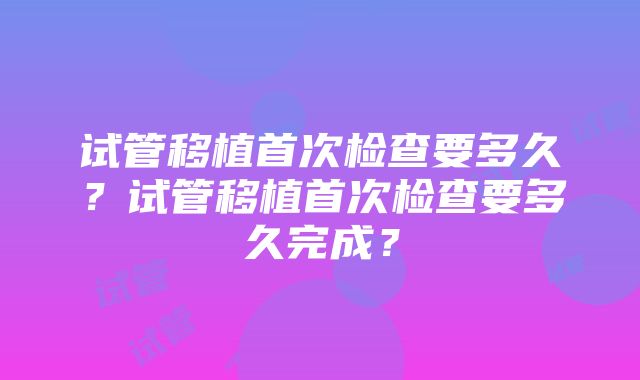 试管移植首次检查要多久？试管移植首次检查要多久完成？