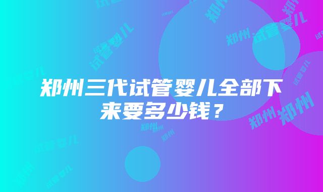 郑州三代试管婴儿全部下来要多少钱？