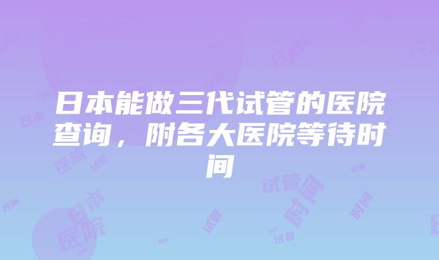 日本能做三代试管的医院查询，附各大医院等待时间