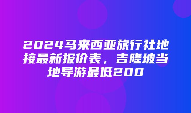 2024马来西亚旅行社地接最新报价表，吉隆坡当地导游最低200