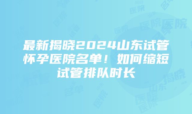 最新揭晓2024山东试管怀孕医院名单！如何缩短试管排队时长