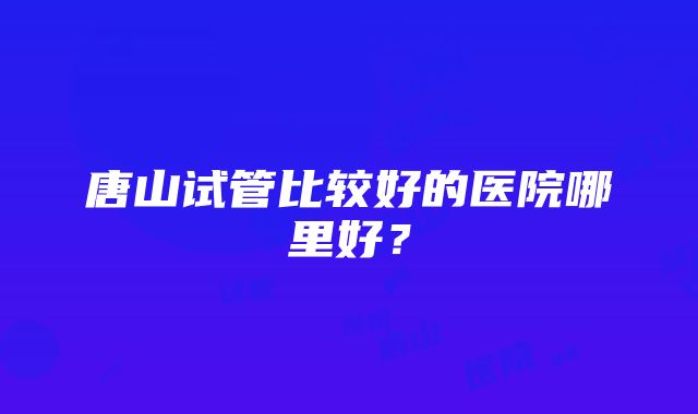 唐山试管比较好的医院哪里好？