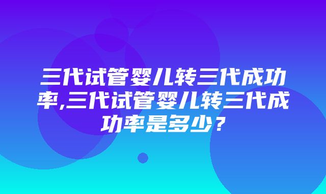 三代试管婴儿转三代成功率,三代试管婴儿转三代成功率是多少？