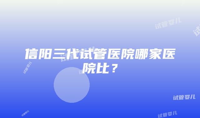 信阳三代试管医院哪家医院比？