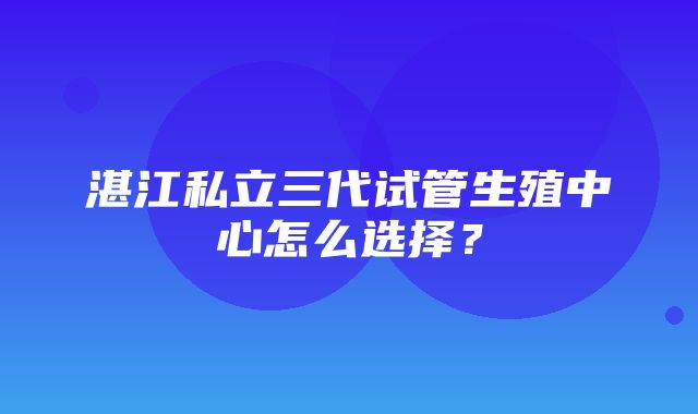 湛江私立三代试管生殖中心怎么选择？