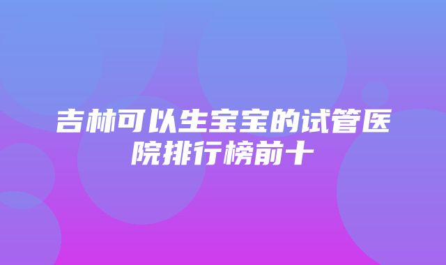 吉林可以生宝宝的试管医院排行榜前十