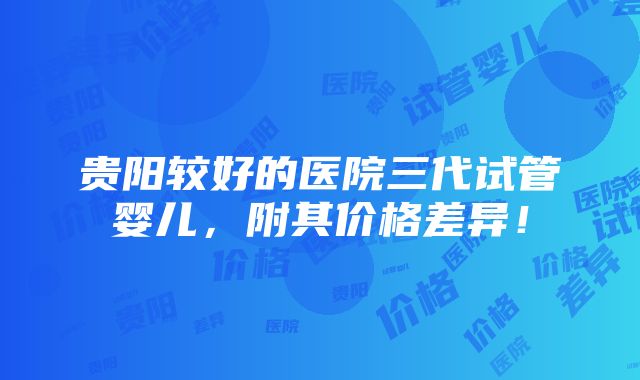 贵阳较好的医院三代试管婴儿，附其价格差异！