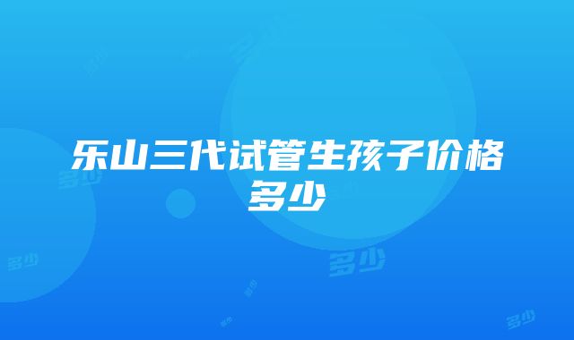 乐山三代试管生孩子价格多少