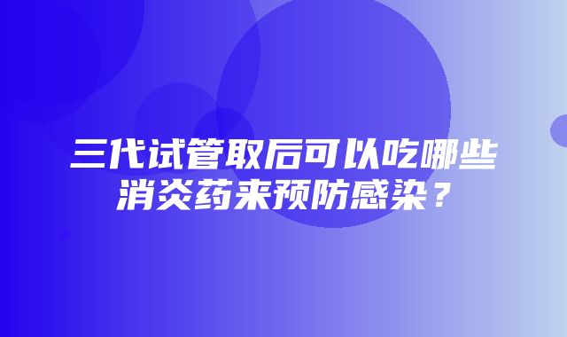 三代试管取后可以吃哪些消炎药来预防感染？