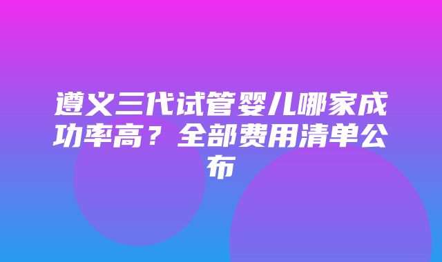 遵义三代试管婴儿哪家成功率高？全部费用清单公布