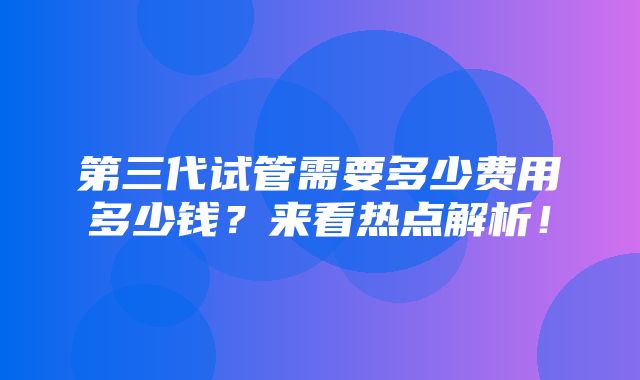 第三代试管需要多少费用多少钱？来看热点解析！