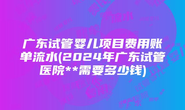 广东试管婴儿项目费用账单流水(2024年广东试管医院**需要多少钱)