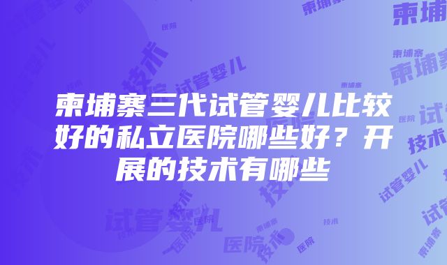 柬埔寨三代试管婴儿比较好的私立医院哪些好？开展的技术有哪些