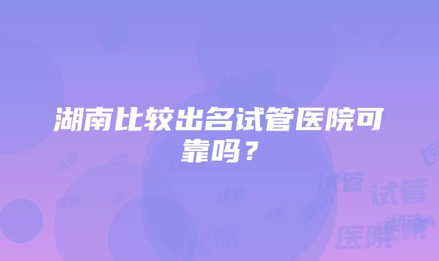 湖南比较出名试管医院可靠吗？