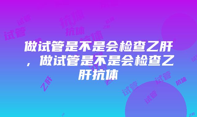 做试管是不是会检查乙肝，做试管是不是会检查乙肝抗体