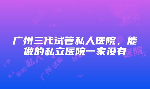 广州三代试管私人医院，能做的私立医院一家没有