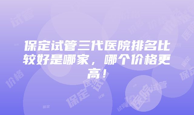 保定试管三代医院排名比较好是哪家，哪个价格更高！