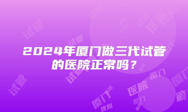 2024年厦门做三代试管的医院正常吗？