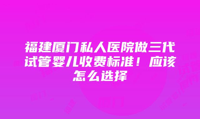 福建厦门私人医院做三代试管婴儿收费标准！应该怎么选择