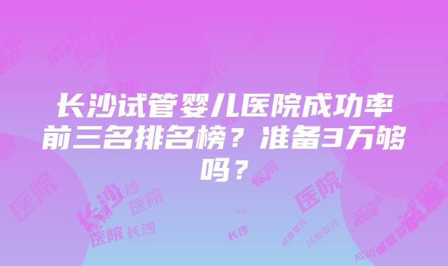 长沙试管婴儿医院成功率前三名排名榜？准备3万够吗？