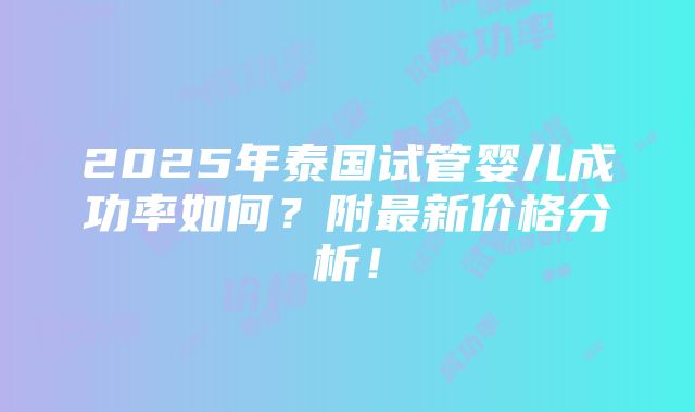 2025年泰国试管婴儿成功率如何？附最新价格分析！