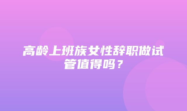 高龄上班族女性辞职做试管值得吗？