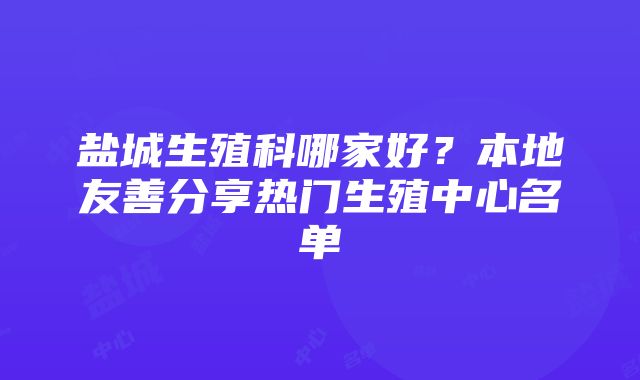 盐城生殖科哪家好？本地友善分享热门生殖中心名单