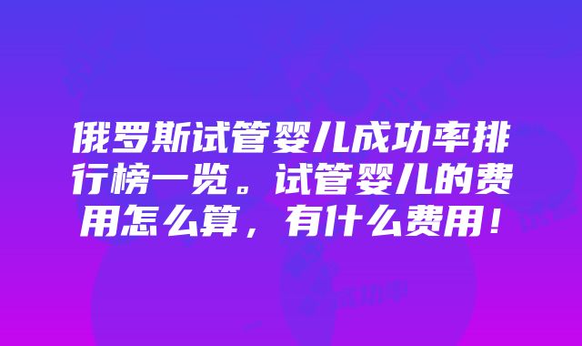 俄罗斯试管婴儿成功率排行榜一览。试管婴儿的费用怎么算，有什么费用！