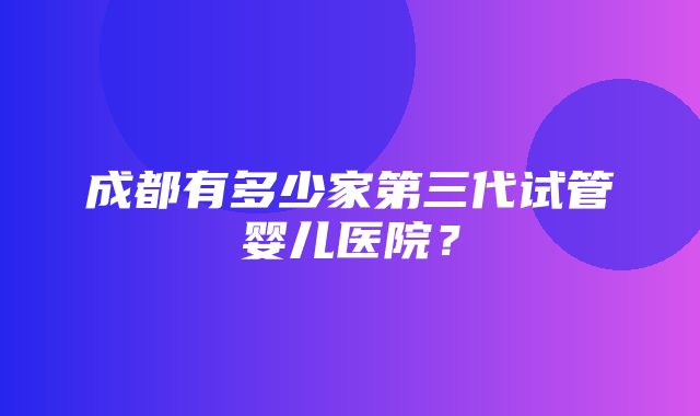 成都有多少家第三代试管婴儿医院？