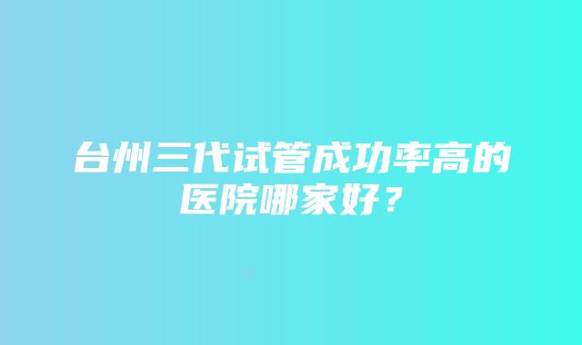 台州三代试管成功率高的医院哪家好？