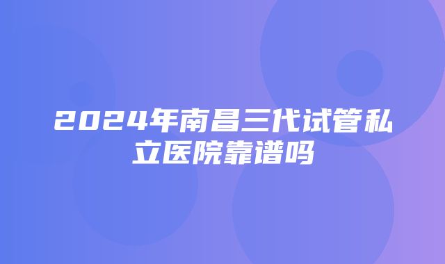 2024年南昌三代试管私立医院靠谱吗