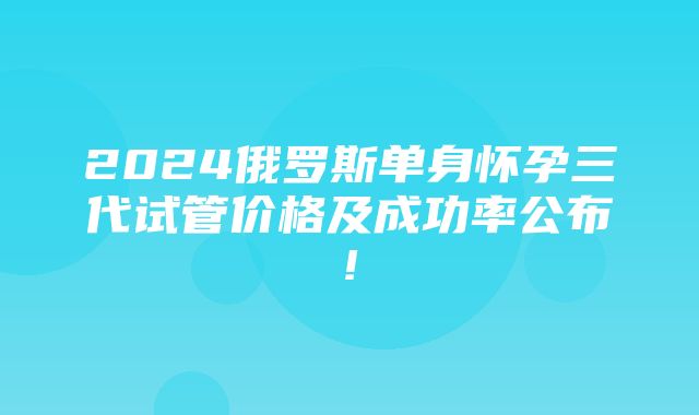 2024俄罗斯单身怀孕三代试管价格及成功率公布!