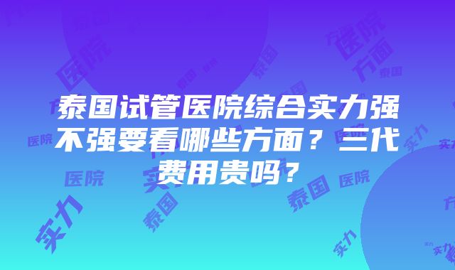 泰国试管医院综合实力强不强要看哪些方面？三代费用贵吗？