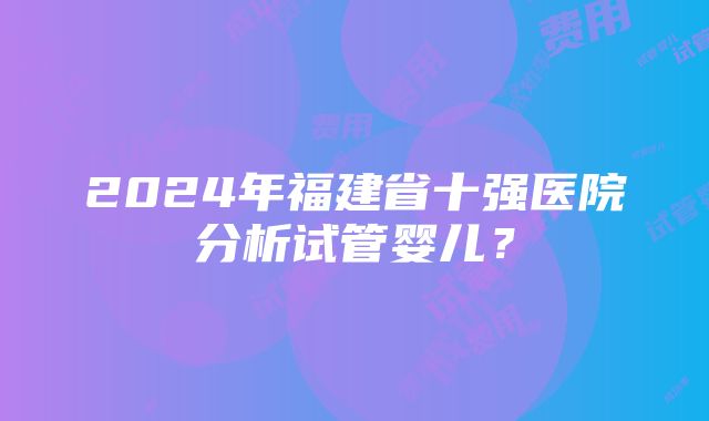 2024年福建省十强医院分析试管婴儿？