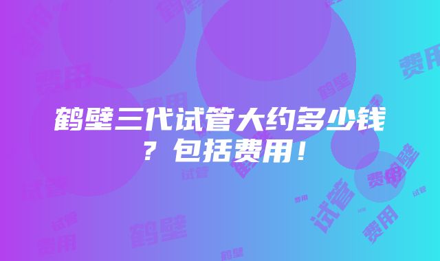 鹤壁三代试管大约多少钱？包括费用！