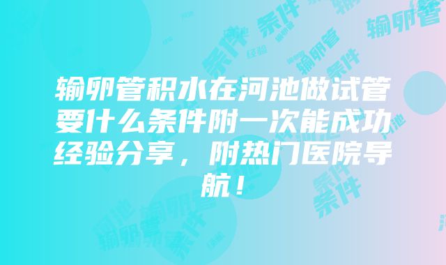 输卵管积水在河池做试管要什么条件附一次能成功经验分享，附热门医院导航！