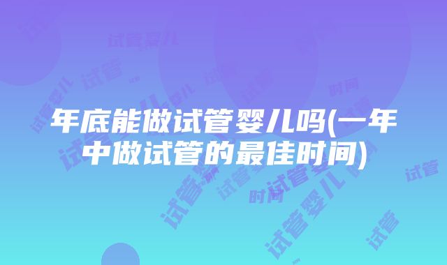 年底能做试管婴儿吗(一年中做试管的最佳时间)