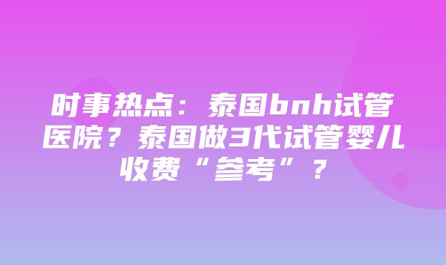 时事热点：泰国bnh试管医院？泰国做3代试管婴儿收费“参考”？