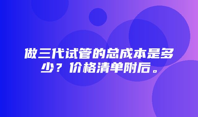 做三代试管的总成本是多少？价格清单附后。