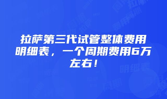 拉萨第三代试管整体费用明细表，一个周期费用6万左右！