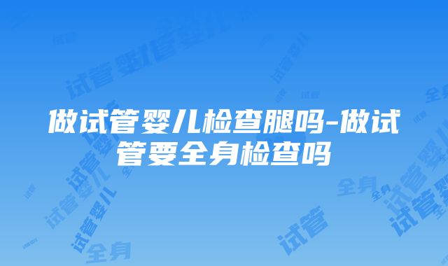 做试管婴儿检查腿吗-做试管要全身检查吗