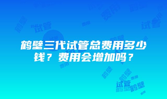 鹤壁三代试管总费用多少钱？费用会增加吗？