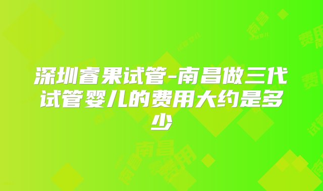 深圳睿果试管-南昌做三代试管婴儿的费用大约是多少