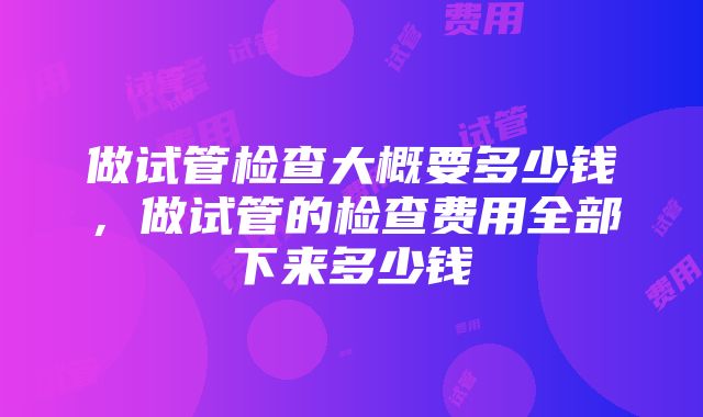 做试管检查大概要多少钱，做试管的检查费用全部下来多少钱